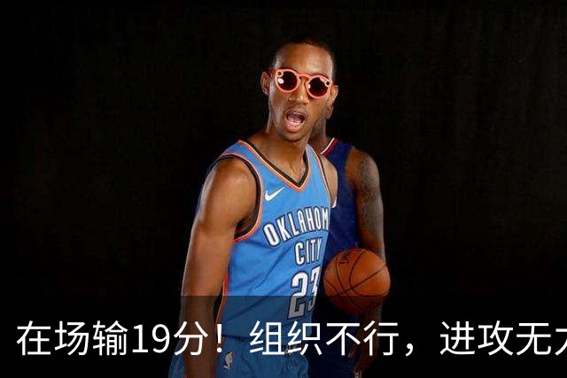 在场输19分！组织不行，进攻无力 球迷：徐杰要转会吗？
